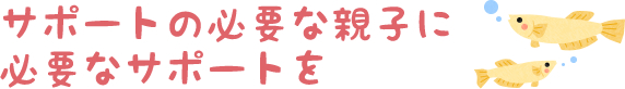 サポートの必要な親子に必要なサポートを